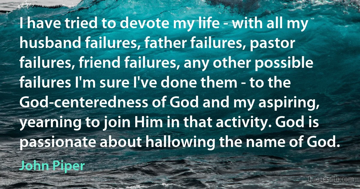 I have tried to devote my life - with all my husband failures, father failures, pastor failures, friend failures, any other possible failures I'm sure I've done them - to the God-centeredness of God and my aspiring, yearning to join Him in that activity. God is passionate about hallowing the name of God. (John Piper)