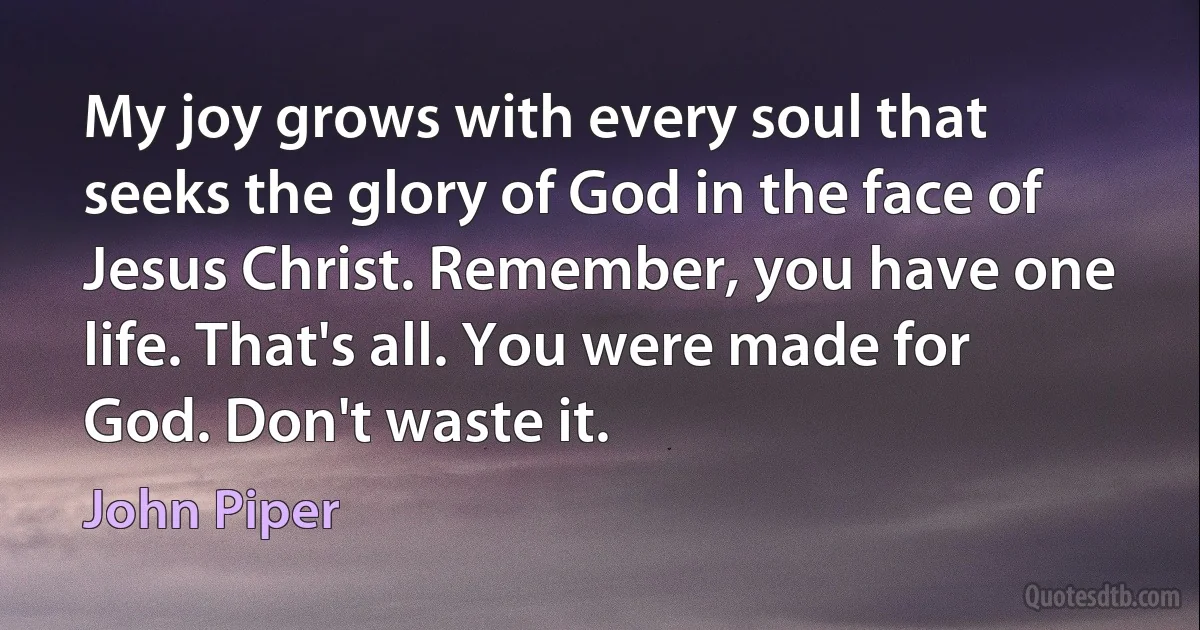 My joy grows with every soul that seeks the glory of God in the face of Jesus Christ. Remember, you have one life. That's all. You were made for
God. Don't waste it. (John Piper)