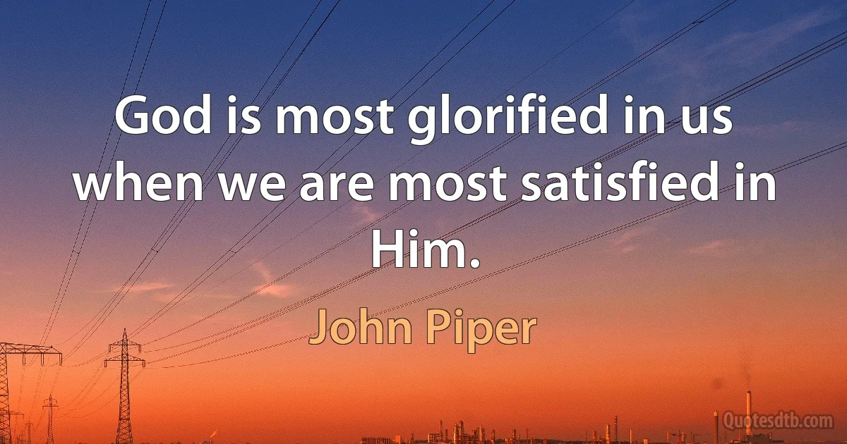 God is most glorified in us when we are most satisfied in Him. (John Piper)