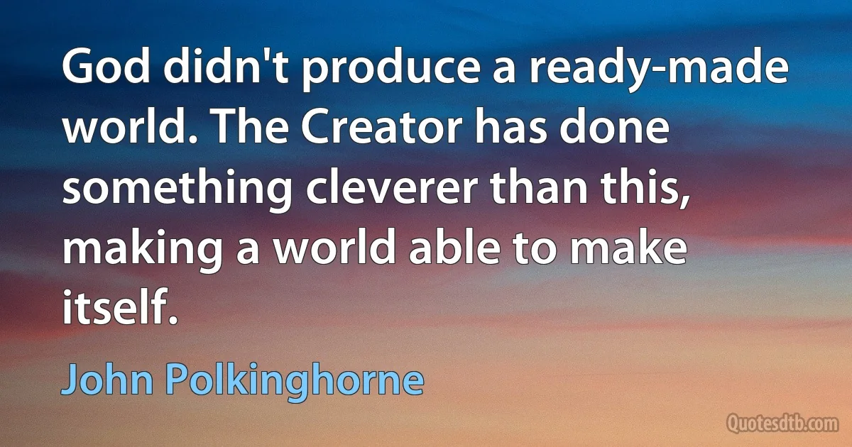 God didn't produce a ready-made world. The Creator has done something cleverer than this, making a world able to make itself. (John Polkinghorne)