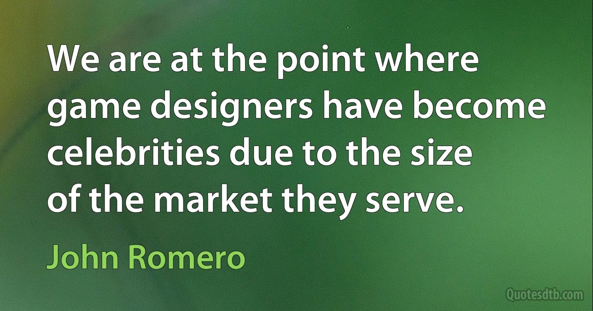 We are at the point where game designers have become celebrities due to the size of the market they serve. (John Romero)