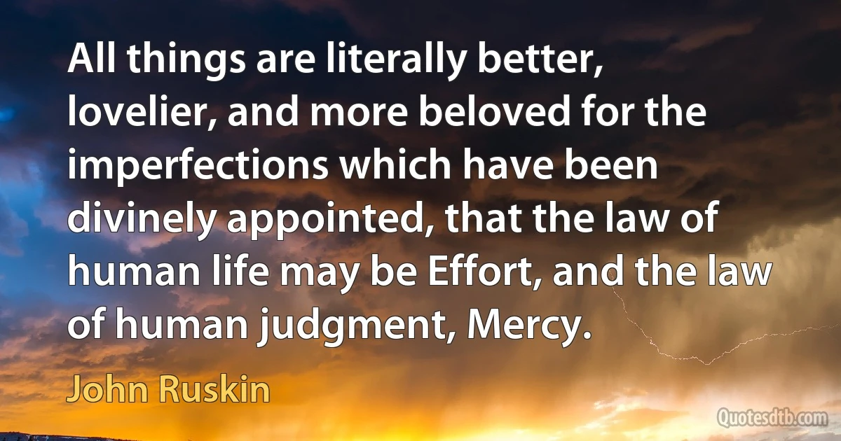 All things are literally better, lovelier, and more beloved for the imperfections which have been divinely appointed, that the law of human life may be Effort, and the law of human judgment, Mercy. (John Ruskin)