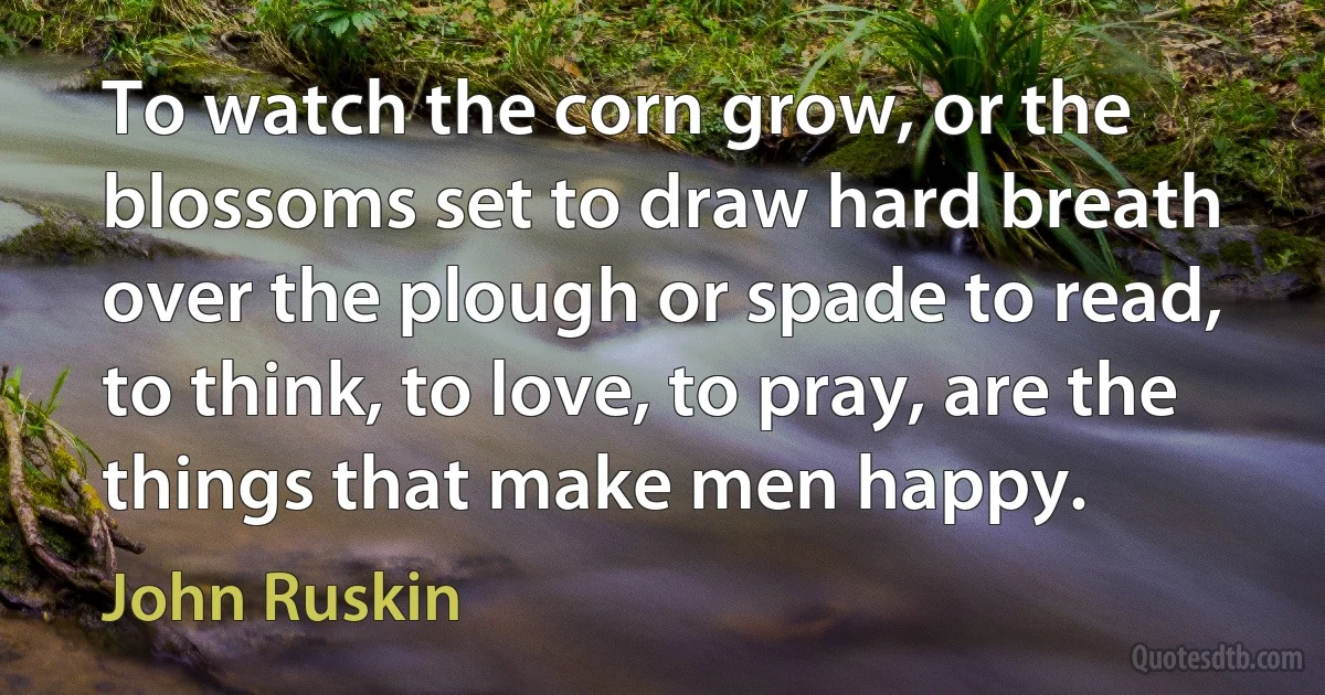 To watch the corn grow, or the blossoms set to draw hard breath over the plough or spade to read, to think, to love, to pray, are the things that make men happy. (John Ruskin)