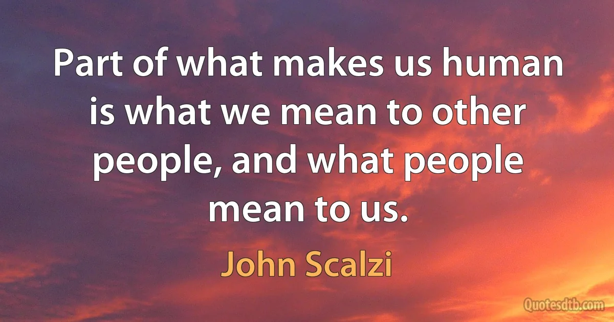 Part of what makes us human is what we mean to other people, and what people mean to us. (John Scalzi)