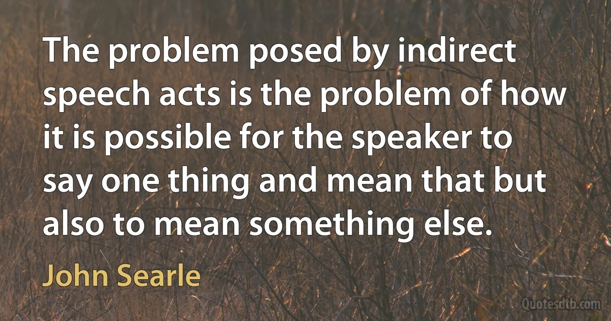 The problem posed by indirect speech acts is the problem of how it is possible for the speaker to say one thing and mean that but also to mean something else. (John Searle)