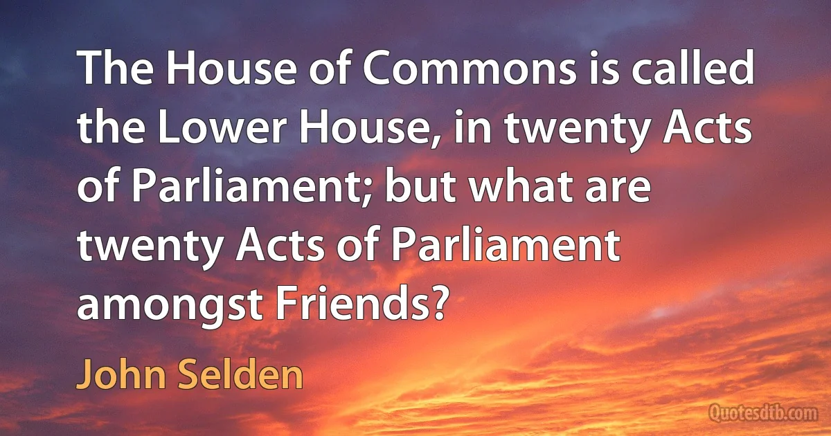 The House of Commons is called the Lower House, in twenty Acts of Parliament; but what are twenty Acts of Parliament amongst Friends? (John Selden)