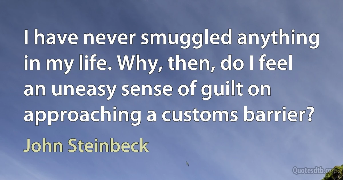 I have never smuggled anything in my life. Why, then, do I feel an uneasy sense of guilt on approaching a customs barrier? (John Steinbeck)