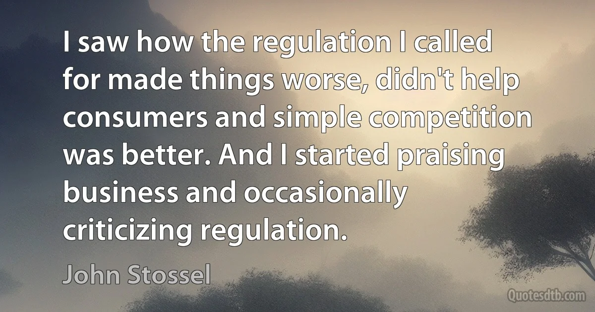 I saw how the regulation I called for made things worse, didn't help consumers and simple competition was better. And I started praising business and occasionally criticizing regulation. (John Stossel)