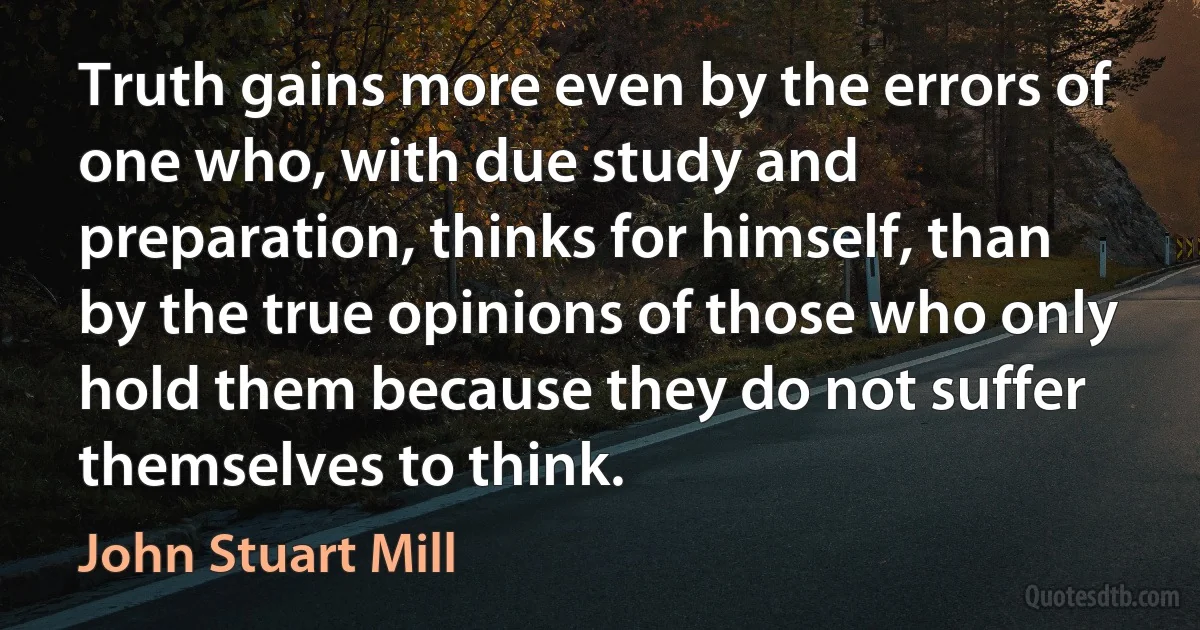 Truth gains more even by the errors of one who, with due study and preparation, thinks for himself, than by the true opinions of those who only hold them because they do not suffer themselves to think. (John Stuart Mill)