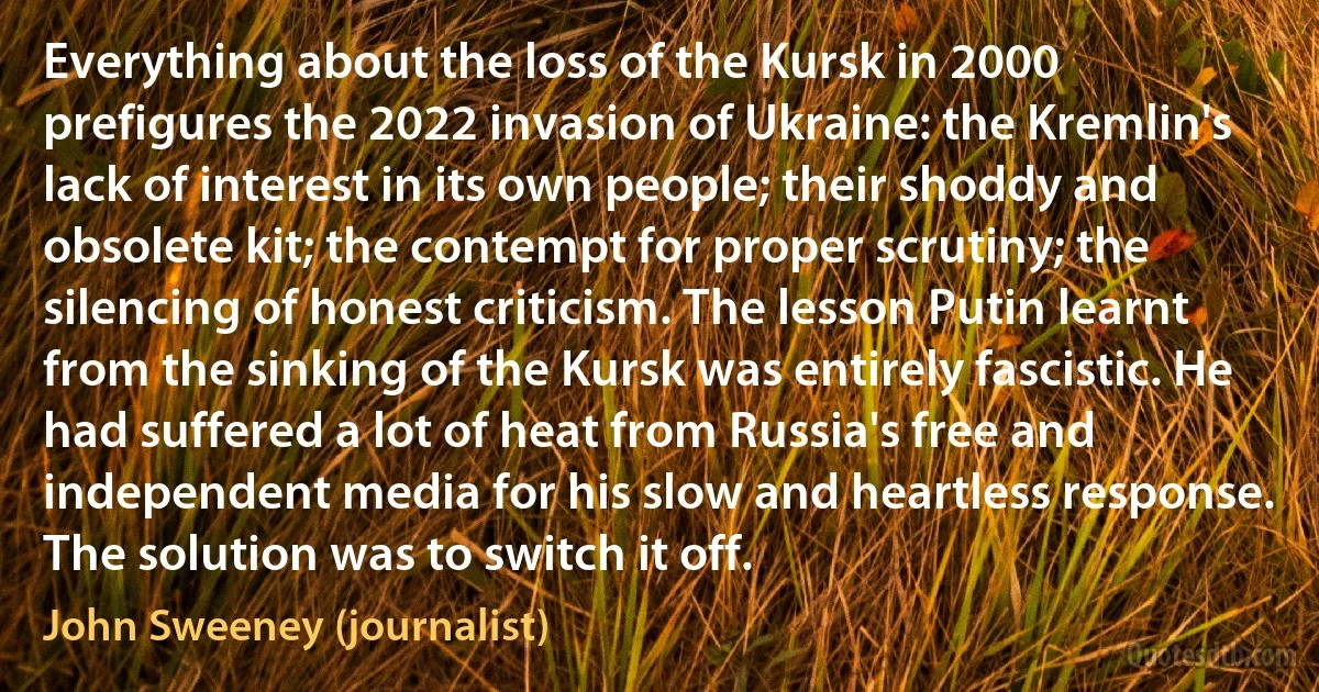 Everything about the loss of the Kursk in 2000 prefigures the 2022 invasion of Ukraine: the Kremlin's lack of interest in its own people; their shoddy and obsolete kit; the contempt for proper scrutiny; the silencing of honest criticism. The lesson Putin learnt from the sinking of the Kursk was entirely fascistic. He had suffered a lot of heat from Russia's free and independent media for his slow and heartless response. The solution was to switch it off. (John Sweeney (journalist))