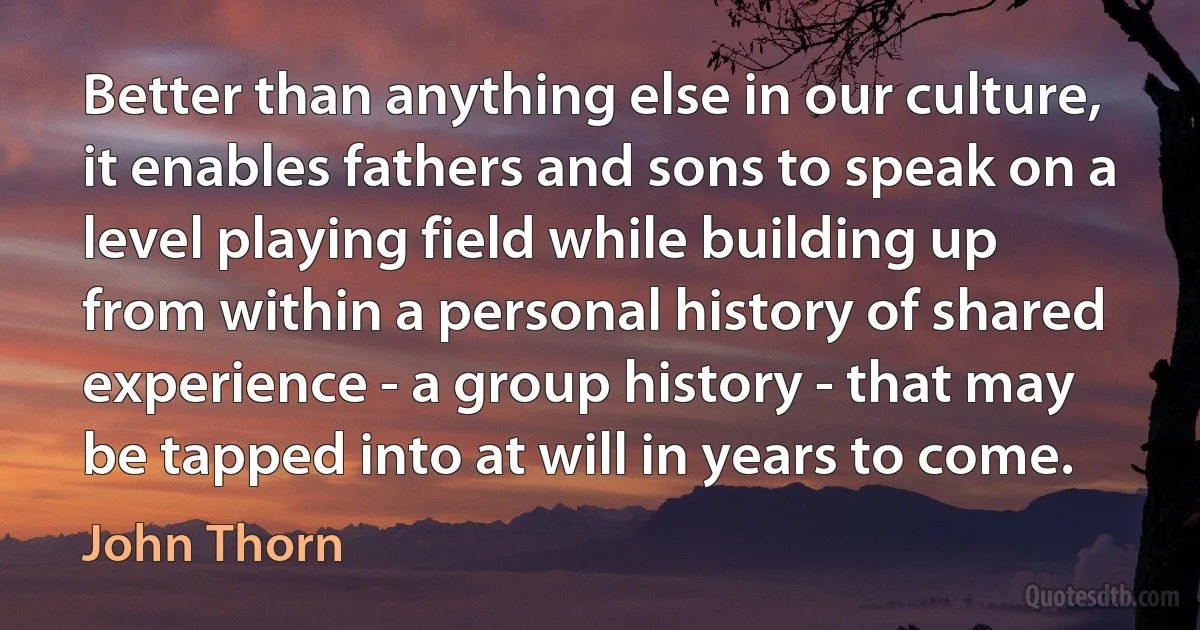 Better than anything else in our culture, it enables fathers and sons to speak on a level playing field while building up from within a personal history of shared experience - a group history - that may be tapped into at will in years to come. (John Thorn)