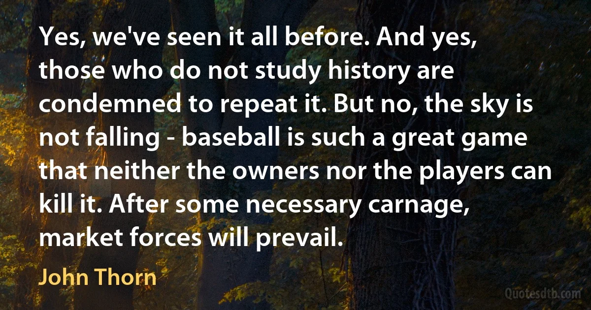 Yes, we've seen it all before. And yes, those who do not study history are condemned to repeat it. But no, the sky is not falling - baseball is such a great game that neither the owners nor the players can kill it. After some necessary carnage, market forces will prevail. (John Thorn)