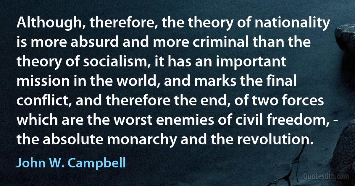 Although, therefore, the theory of nationality is more absurd and more criminal than the theory of socialism, it has an important mission in the world, and marks the final conflict, and therefore the end, of two forces which are the worst enemies of civil freedom, - the absolute monarchy and the revolution. (John W. Campbell)