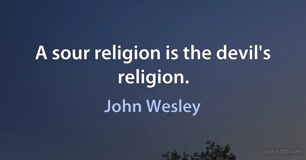 A sour religion is the devil's religion. (John Wesley)