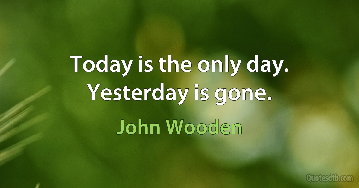 Today is the only day. Yesterday is gone. (John Wooden)