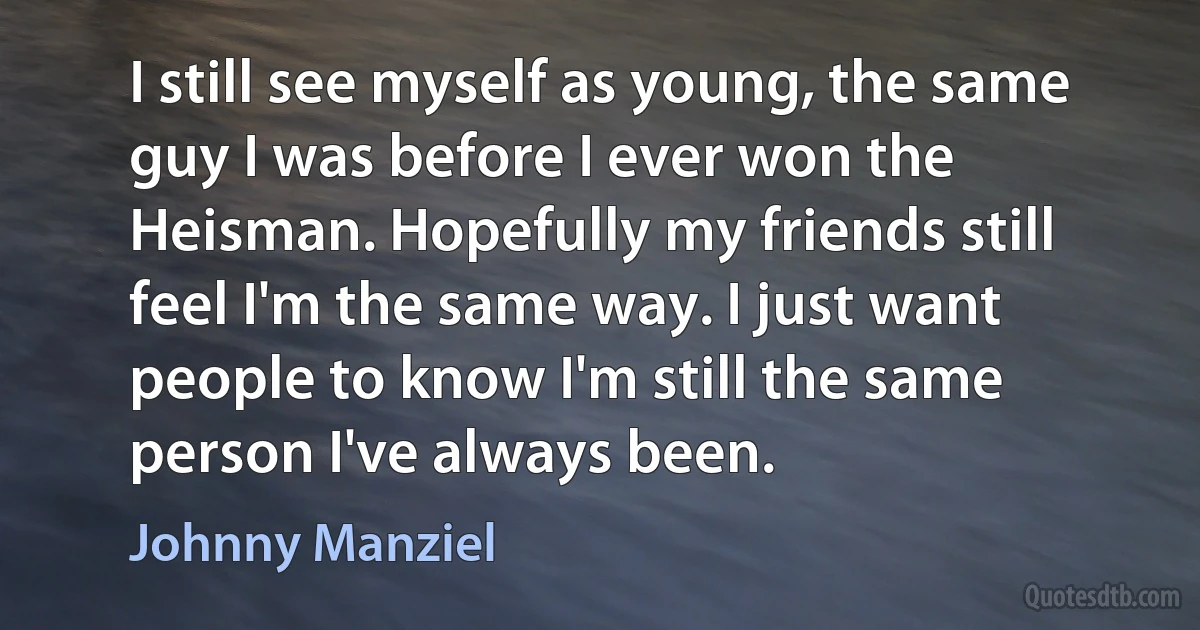 I still see myself as young, the same guy I was before I ever won the Heisman. Hopefully my friends still feel I'm the same way. I just want people to know I'm still the same person I've always been. (Johnny Manziel)