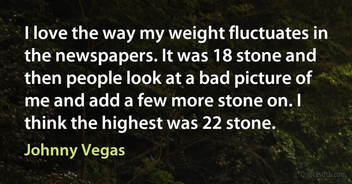 I love the way my weight fluctuates in the newspapers. It was 18 stone and then people look at a bad picture of me and add a few more stone on. I think the highest was 22 stone. (Johnny Vegas)