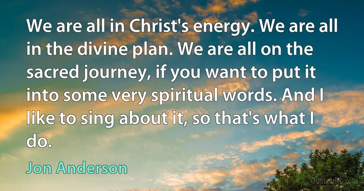 We are all in Christ's energy. We are all in the divine plan. We are all on the sacred journey, if you want to put it into some very spiritual words. And I like to sing about it, so that's what I do. (Jon Anderson)