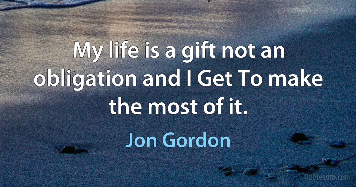 My life is a gift not an obligation and I Get To make the most of it. (Jon Gordon)