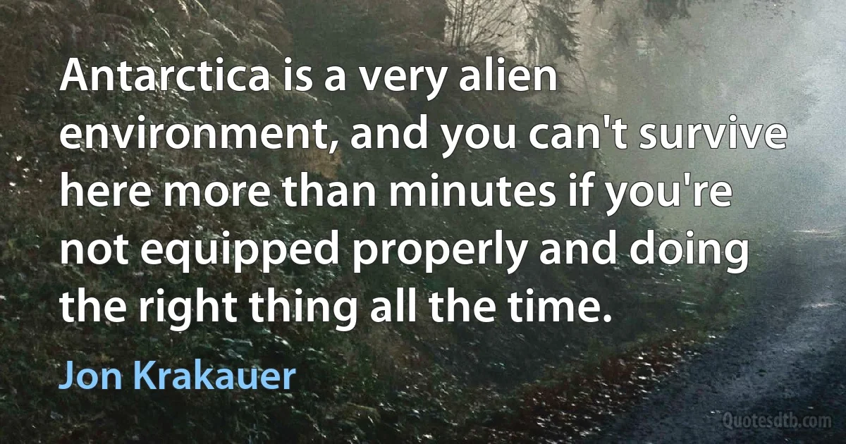 Antarctica is a very alien environment, and you can't survive here more than minutes if you're not equipped properly and doing the right thing all the time. (Jon Krakauer)