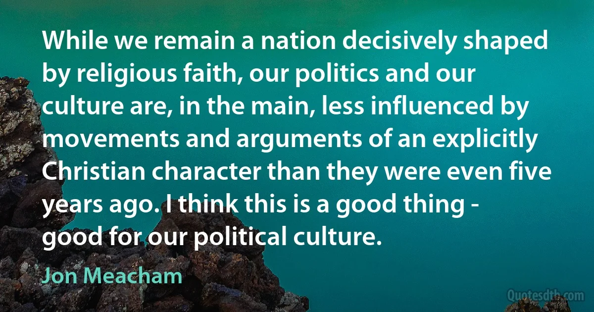 While we remain a nation decisively shaped by religious faith, our politics and our culture are, in the main, less influenced by movements and arguments of an explicitly Christian character than they were even five years ago. I think this is a good thing - good for our political culture. (Jon Meacham)