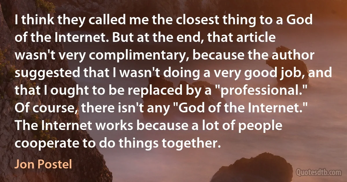 I think they called me the closest thing to a God of the Internet. But at the end, that article wasn't very complimentary, because the author suggested that I wasn't doing a very good job, and that I ought to be replaced by a "professional."
Of course, there isn't any "God of the Internet." The Internet works because a lot of people cooperate to do things together. (Jon Postel)