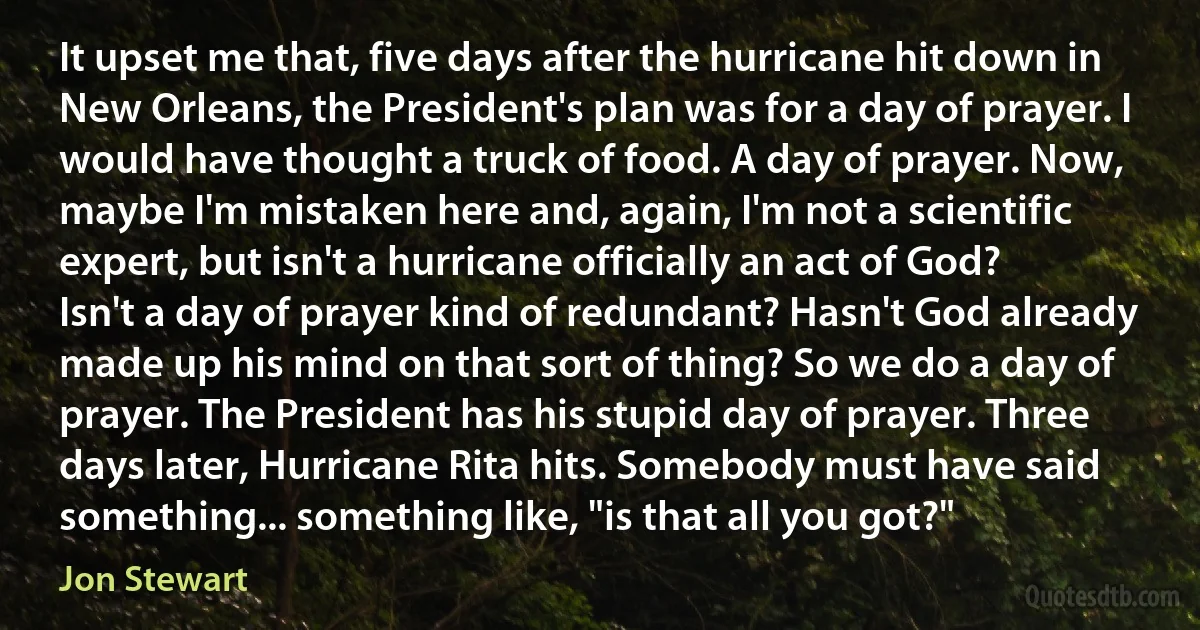 It upset me that, five days after the hurricane hit down in New Orleans, the President's plan was for a day of prayer. I would have thought a truck of food. A day of prayer. Now, maybe I'm mistaken here and, again, I'm not a scientific expert, but isn't a hurricane officially an act of God? Isn't a day of prayer kind of redundant? Hasn't God already made up his mind on that sort of thing? So we do a day of prayer. The President has his stupid day of prayer. Three days later, Hurricane Rita hits. Somebody must have said something... something like, "is that all you got?" (Jon Stewart)