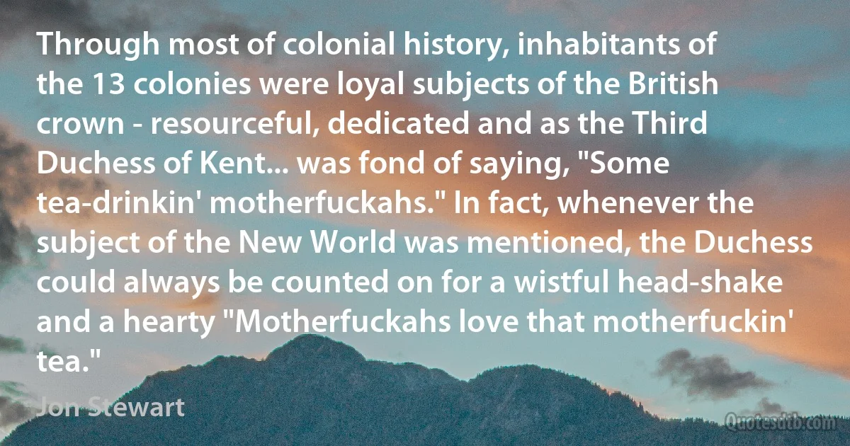 Through most of colonial history, inhabitants of the 13 colonies were loyal subjects of the British crown - resourceful, dedicated and as the Third Duchess of Kent... was fond of saying, "Some tea-drinkin' motherfuckahs." In fact, whenever the subject of the New World was mentioned, the Duchess could always be counted on for a wistful head-shake and a hearty "Motherfuckahs love that motherfuckin' tea." (Jon Stewart)