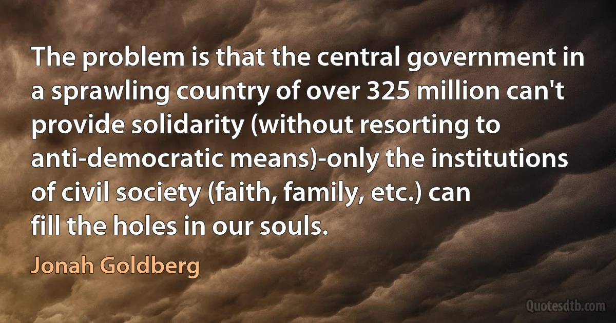 The problem is that the central government in a sprawling country of over 325 million can't provide solidarity (without resorting to anti-democratic means)-only the institutions of civil society (faith, family, etc.) can fill the holes in our souls. (Jonah Goldberg)