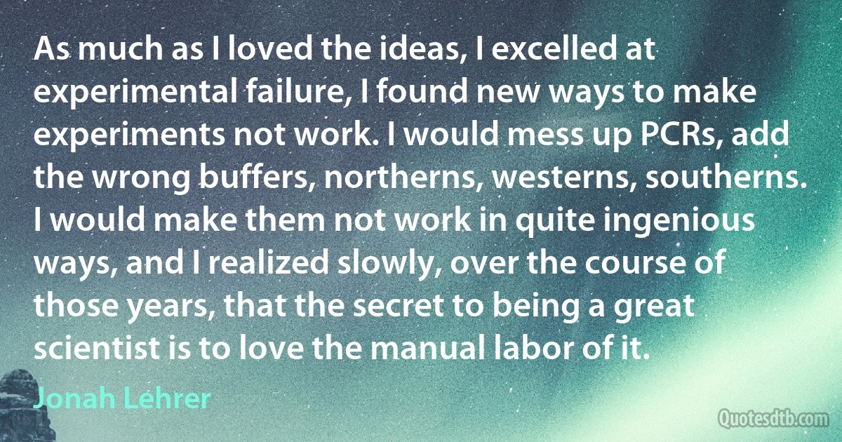 As much as I loved the ideas, I excelled at experimental failure, I found new ways to make experiments not work. I would mess up PCRs, add the wrong buffers, northerns, westerns, southerns. I would make them not work in quite ingenious ways, and I realized slowly, over the course of those years, that the secret to being a great scientist is to love the manual labor of it. (Jonah Lehrer)