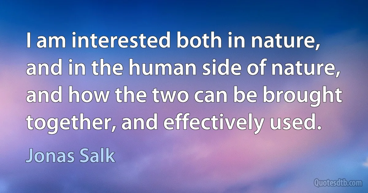 I am interested both in nature, and in the human side of nature, and how the two can be brought together, and effectively used. (Jonas Salk)