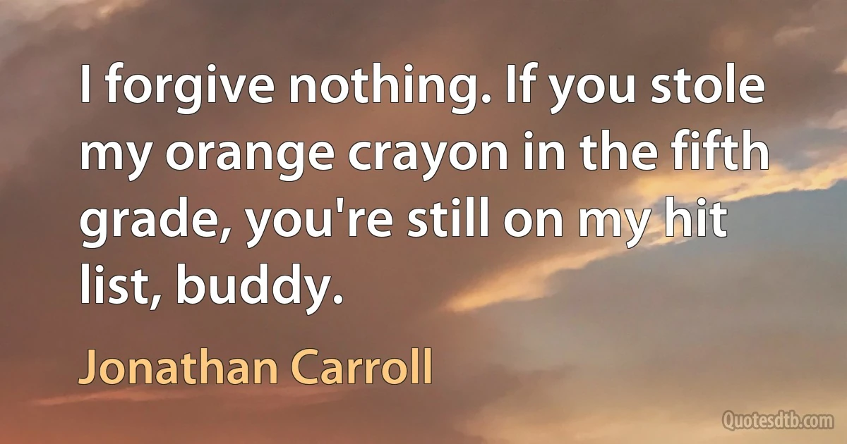 I forgive nothing. If you stole my orange crayon in the fifth grade, you're still on my hit list, buddy. (Jonathan Carroll)