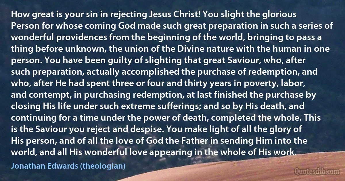 How great is your sin in rejecting Jesus Christ! You slight the glorious Person for whose coming God made such great preparation in such a series of wonderful providences from the beginning of the world, bringing to pass a thing before unknown, the union of the Divine nature with the human in one person. You have been guilty of slighting that great Saviour, who, after such preparation, actually accomplished the purchase of redemption, and who, after He had spent three or four and thirty years in poverty, labor, and contempt, in purchasing redemption, at last finished the purchase by closing His life under such extreme sufferings; and so by His death, and continuing for a time under the power of death, completed the whole. This is the Saviour you reject and despise. You make light of all the glory of His person, and of all the love of God the Father in sending Him into the world, and all His wonderful love appearing in the whole of His work. (Jonathan Edwards (theologian))