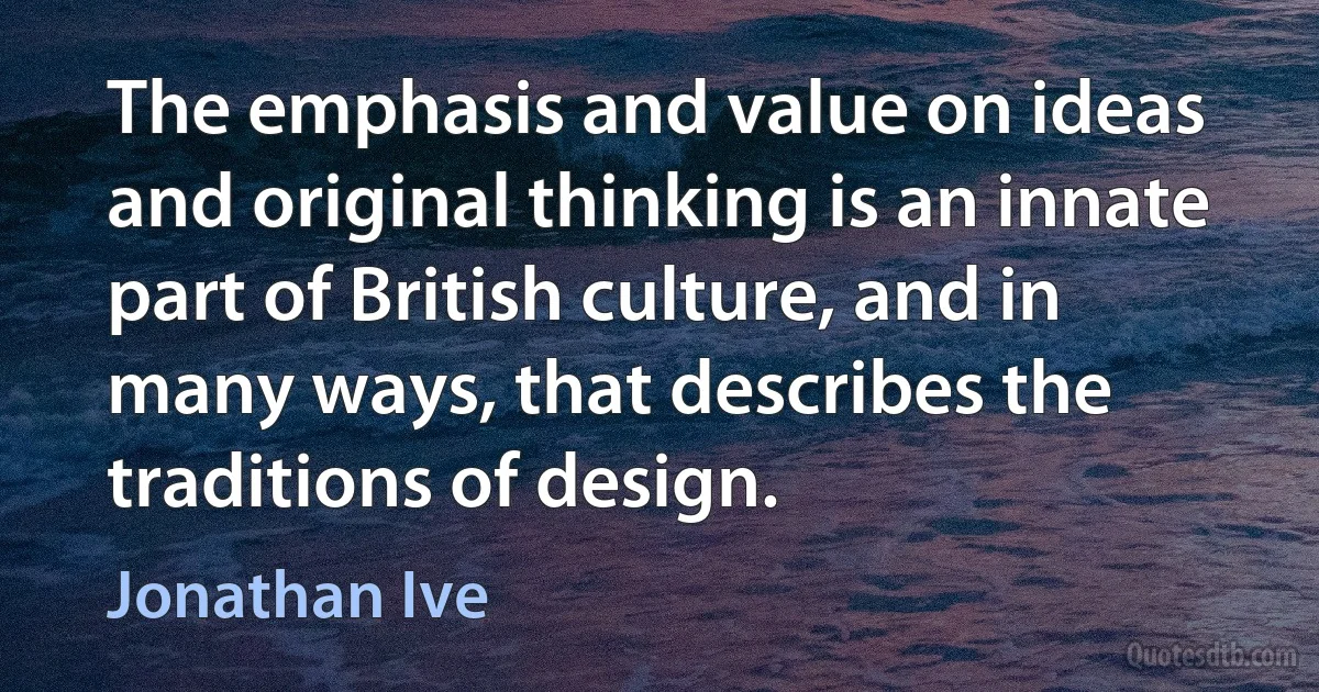 The emphasis and value on ideas and original thinking is an innate part of British culture, and in many ways, that describes the traditions of design. (Jonathan Ive)