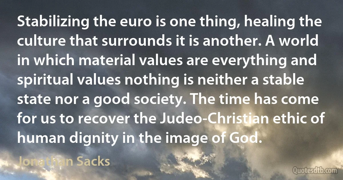 Stabilizing the euro is one thing, healing the culture that surrounds it is another. A world in which material values are everything and spiritual values nothing is neither a stable state nor a good society. The time has come for us to recover the Judeo-Christian ethic of human dignity in the image of God. (Jonathan Sacks)