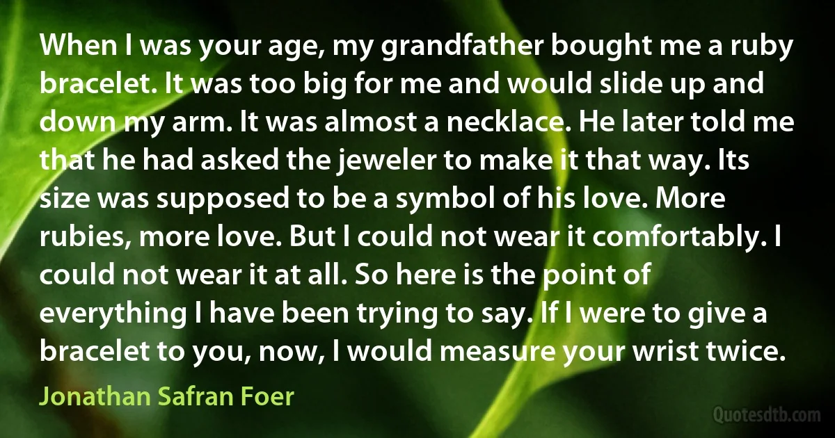 When I was your age, my grandfather bought me a ruby bracelet. It was too big for me and would slide up and down my arm. It was almost a necklace. He later told me that he had asked the jeweler to make it that way. Its size was supposed to be a symbol of his love. More rubies, more love. But I could not wear it comfortably. I could not wear it at all. So here is the point of everything I have been trying to say. If I were to give a bracelet to you, now, I would measure your wrist twice. (Jonathan Safran Foer)