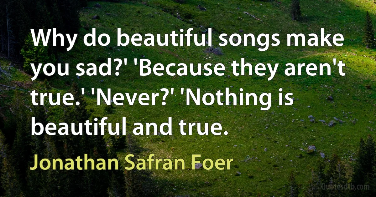 Why do beautiful songs make you sad?' 'Because they aren't true.' 'Never?' 'Nothing is beautiful and true. (Jonathan Safran Foer)