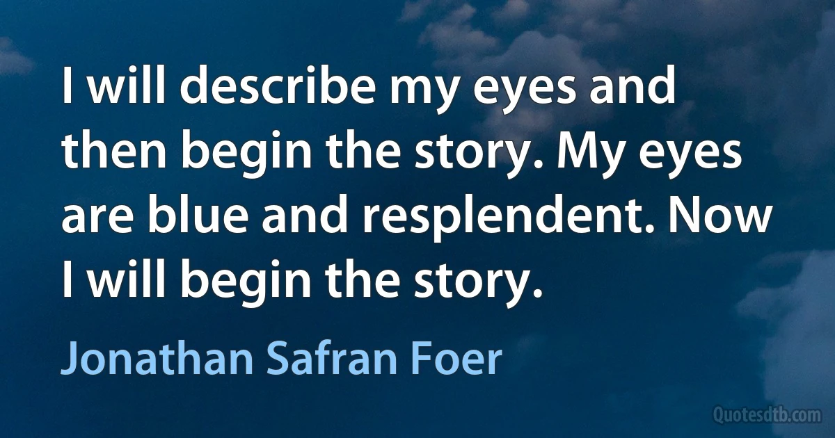 I will describe my eyes and then begin the story. My eyes are blue and resplendent. Now I will begin the story. (Jonathan Safran Foer)