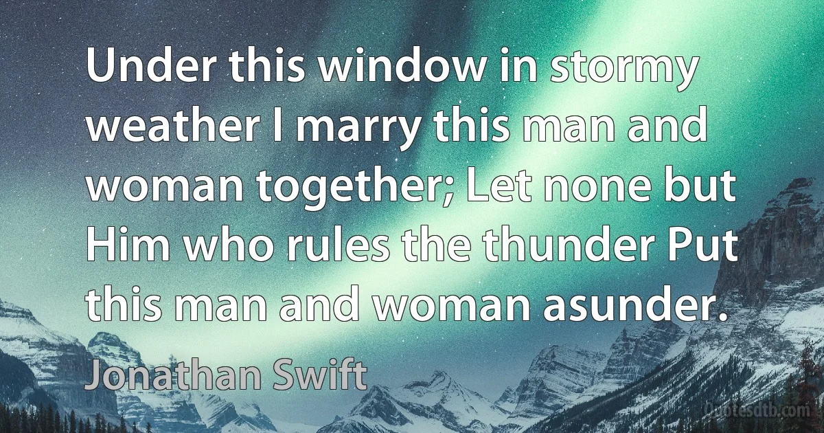 Under this window in stormy weather I marry this man and woman together; Let none but Him who rules the thunder Put this man and woman asunder. (Jonathan Swift)