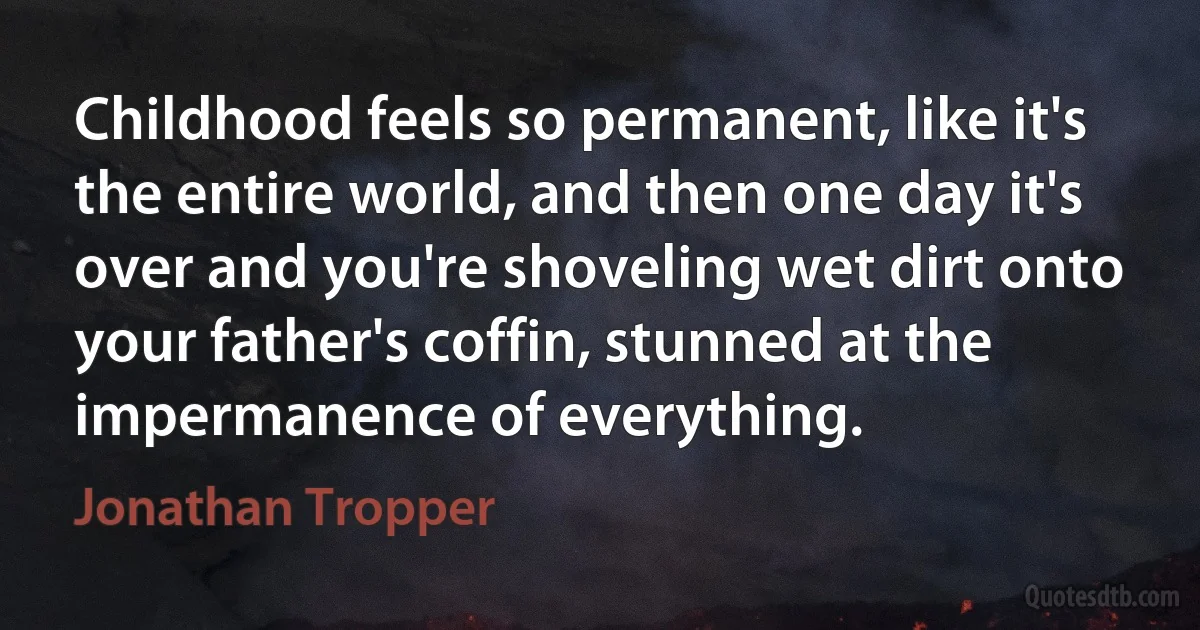 Childhood feels so permanent, like it's the entire world, and then one day it's over and you're shoveling wet dirt onto your father's coffin, stunned at the impermanence of everything. (Jonathan Tropper)