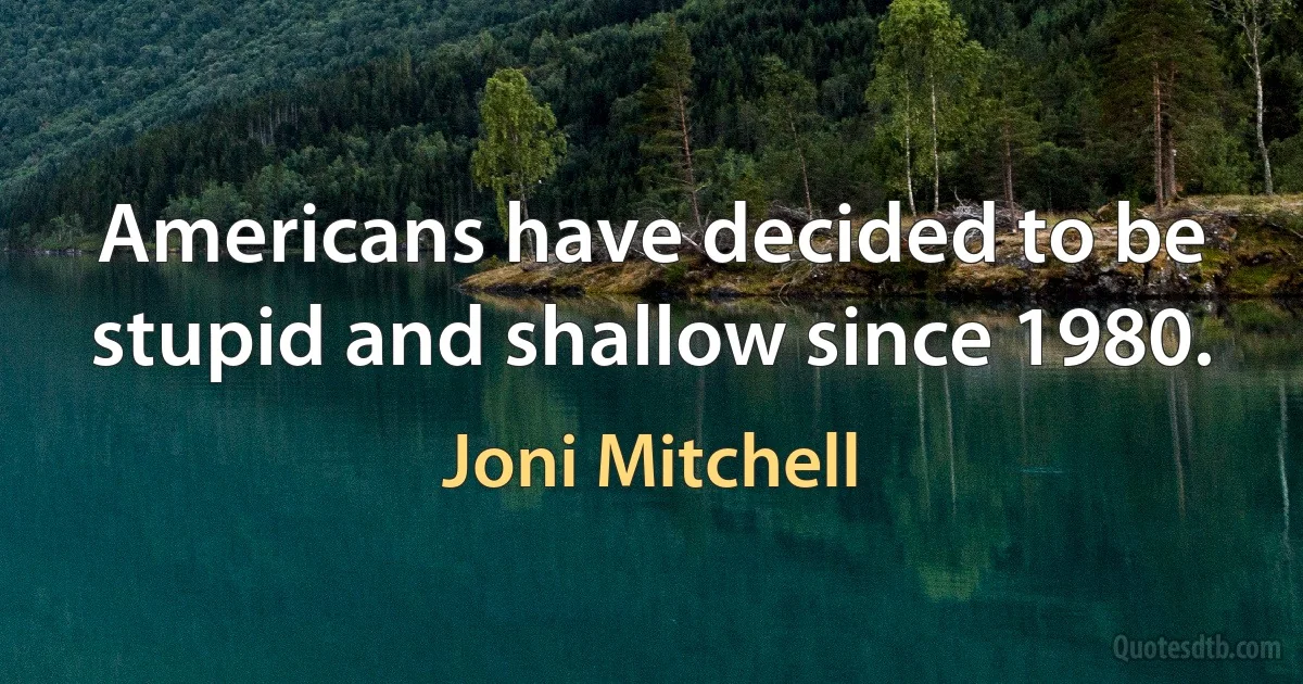 Americans have decided to be stupid and shallow since 1980. (Joni Mitchell)