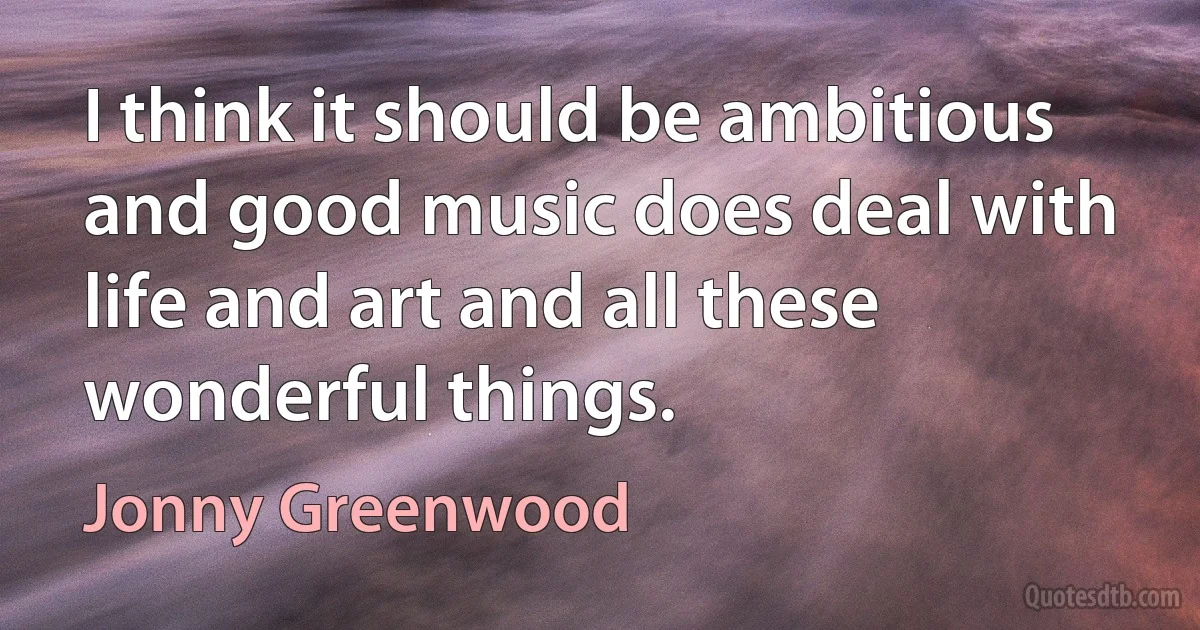 I think it should be ambitious and good music does deal with life and art and all these wonderful things. (Jonny Greenwood)