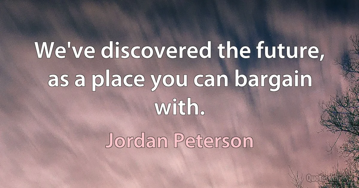 We've discovered the future, as a place you can bargain with. (Jordan Peterson)