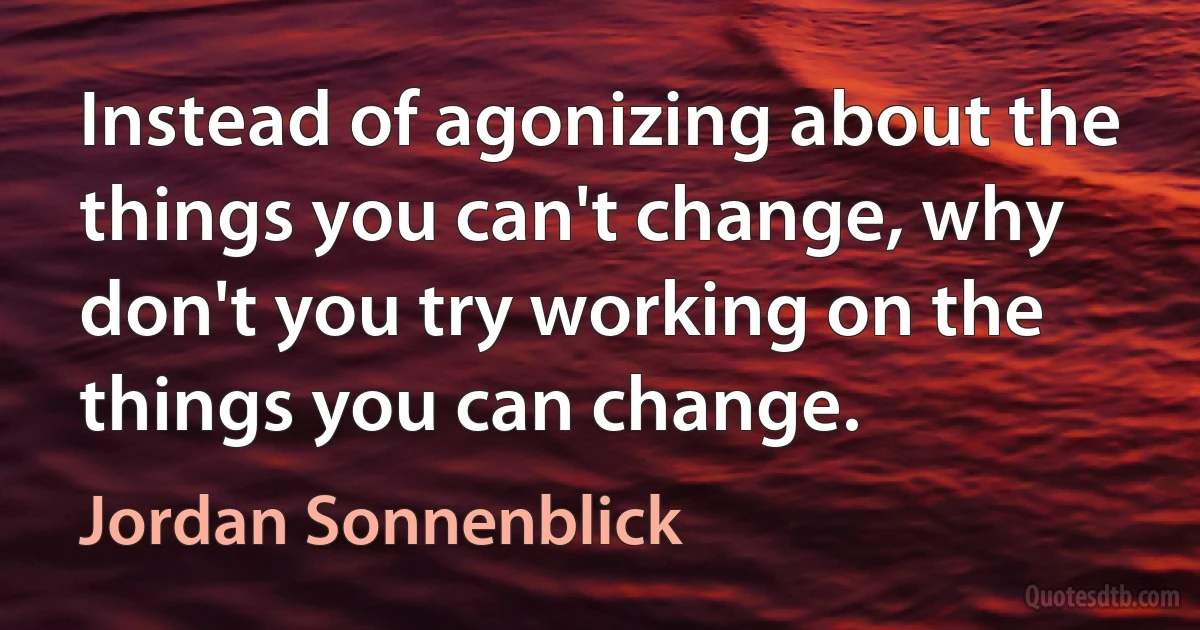 Instead of agonizing about the things you can't change, why don't you try working on the things you can change. (Jordan Sonnenblick)