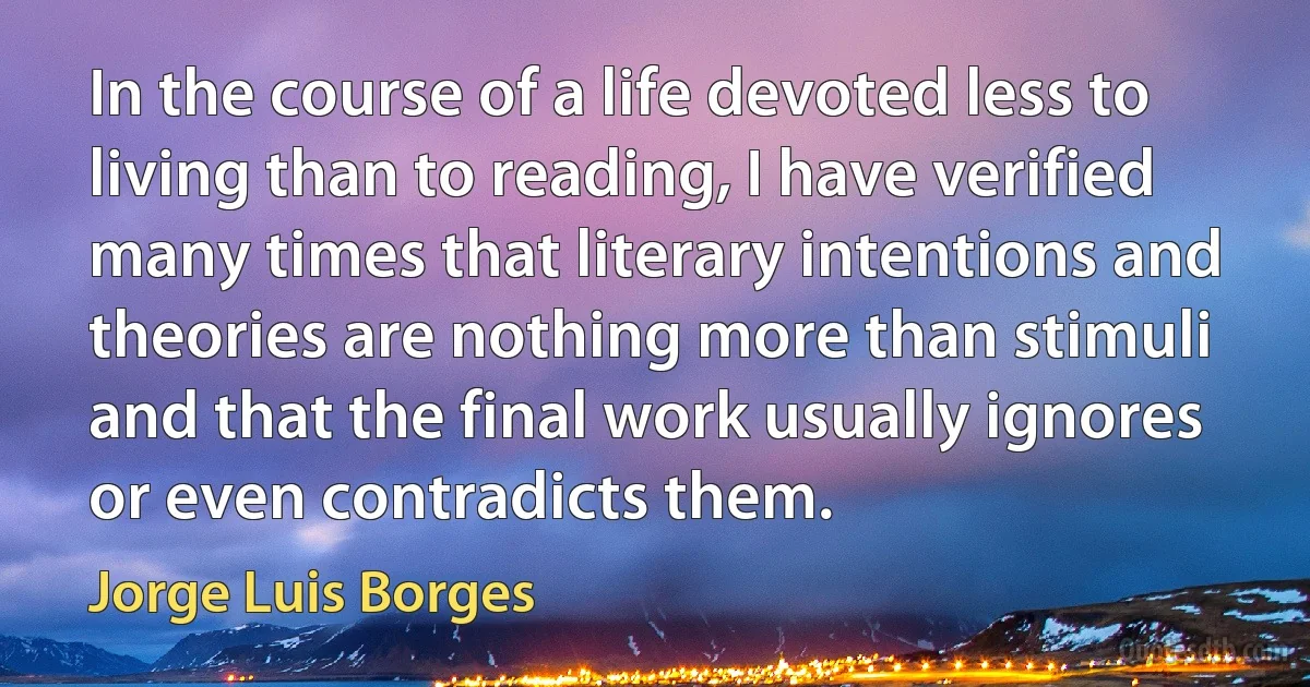 In the course of a life devoted less to living than to reading, I have verified many times that literary intentions and theories are nothing more than stimuli and that the final work usually ignores or even contradicts them. (Jorge Luis Borges)