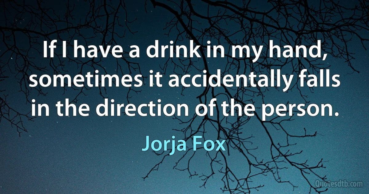 If I have a drink in my hand, sometimes it accidentally falls in the direction of the person. (Jorja Fox)