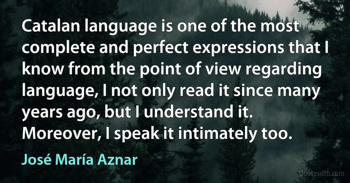 Catalan language is one of the most complete and perfect expressions that I know from the point of view regarding language, I not only read it since many years ago, but I understand it. Moreover, I speak it intimately too. (José María Aznar)