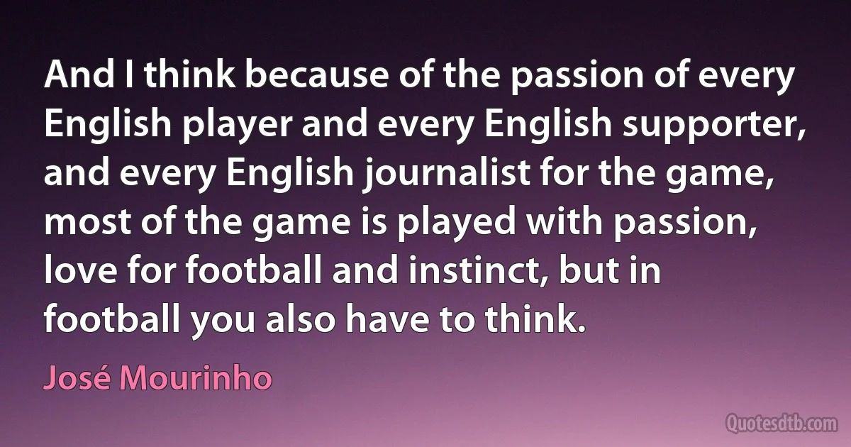 And I think because of the passion of every English player and every English supporter, and every English journalist for the game, most of the game is played with passion, love for football and instinct, but in football you also have to think. (José Mourinho)