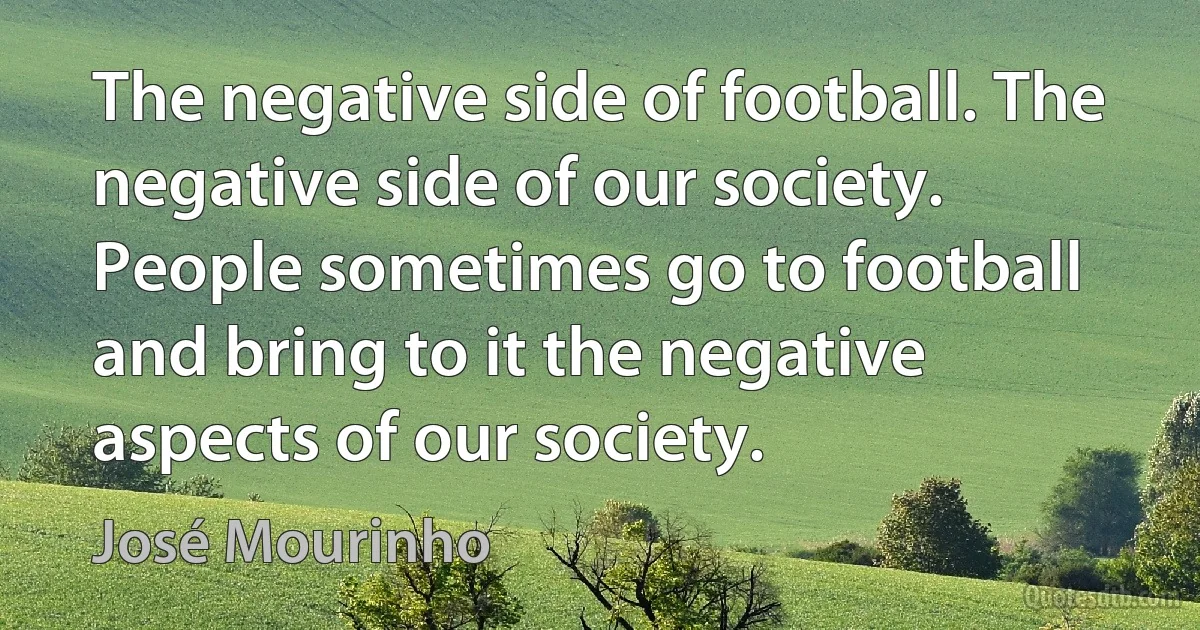 The negative side of football. The negative side of our society. People sometimes go to football and bring to it the negative aspects of our society. (José Mourinho)