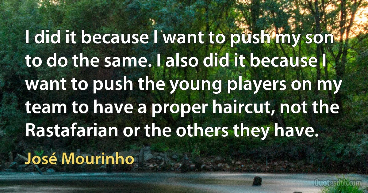 I did it because I want to push my son to do the same. I also did it because I want to push the young players on my team to have a proper haircut, not the Rastafarian or the others they have. (José Mourinho)